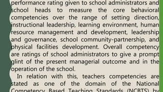 performance rating given to school administrators and
school heads to measure the core behavioral
competencies over the range of setting direction,
instructional leadership, learning environment, human
resource management and development, leadership
and governance, school community-partnership, and
physical facilities development. Overall competency
are ratings of school administrators to give a prompt
glint of the present managerial outcome and in the
operation of the school.
In relation with this, teachers competencies are
stated as one of the domain of the National
 
