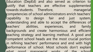 Education (DepEd) and also served as criterion to
justify that teachers are effective supplemented
towards students. Therefore, managerial
competencies of school administrators enrich teachers’
capability to design fair and just system,
understanding and able to accept the differences of
teachers’ abilities, experiences, and family
backgrounds and create harmonious and efficient
teaching strategy and learning method. A good and
competent school heads are the most crucial portion
in refining teachers’ performance and end with high
performance of school. Most schools don’t explain
 