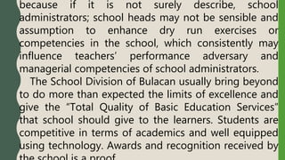 because if it is not surely describe, school
administrators; school heads may not be sensible and
assumption to enhance dry run exercises or
competencies in the school, which consistently may
influence teachers’ performance adversary and
managerial competencies of school administrators.
The School Division of Bulacan usually bring beyond
to do more than expected the limits of excellence and
give the “Total Quality of Basic Education Services”
that school should give to the learners. Students are
competitive in terms of academics and well equipped
using technology. Awards and recognition received by
 