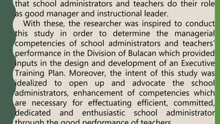 that school administrators and teachers do their role
as good manager and instructional leader.
With these, the researcher was inspired to conduct
this study in order to determine the managerial
competencies of school administrators and teachers’
performance in the Division of Bulacan which provided
inputs in the design and development of an Executive
Training Plan. Moreover, the intent of this study was
idealized to open up and advocate the school
administrators, enhancement of competencies which
are necessary for effectuating efficient, committed,
dedicated and enthusiastic school administrator
 