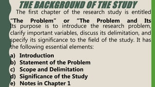 THE BACKGROUND OF THE STUDY
The first chapter of the research study is entitled
“The Problem” or “The Problem and Its
Its purpose is to introduce the research problem,
clarify important variables, discuss its delimitation, and
specify its significance to the field of the study. It has
the following essential elements:
a) Introduction
b) Statement of the Problem
c) Scope and Delimitation
d) Significance of the Study
e) Notes in Chapter 1
 