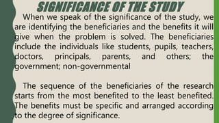 SIGNIFICANCE OF THE STUDY
When we speak of the significance of the study, we
are identifying the beneficiaries and the benefits it will
give when the problem is solved. The beneficiaries
include the individuals like students, pupils, teachers,
doctors, principals, parents, and others; the
government; non-governmental
The sequence of the beneficiaries of the research
starts from the most benefited to the least benefited.
The benefits must be specific and arranged according
to the degree of significance.
 