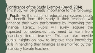 Significance of the Study Example (David, 2014)
This study will be greatly importance to the following:
Pupils. As the center of educational system, pupils
will benefit from this study if their teachers will
enhance their work performance by improving their
financial literacy. Pupils will surely acquire the
expected competencies they need to learn from
financially literate teachers. This can also provide
pupils insights on how to improve their knowledge
skills in handling their finances as exemplified by their
financially literate teachers.
 