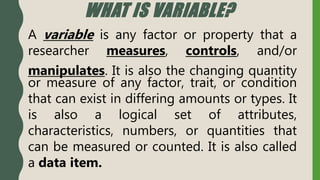 WHAT IS VARIABLE?
A variable is any factor or property that a
researcher measures, controls, and/or
manipulates. It is also the changing quantity
or measure of any factor, trait, or condition
that can exist in differing amounts or types. It
is also a logical set of attributes,
characteristics, numbers, or quantities that
can be measured or counted. It is also called
a data item.
 