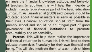 enhance the financial knowledge, attitude, and behavior
of teachers. In addition, this will help them decide to
include financial education as part of the basic education
curriculum. As Lusardi et. al (2009) said, people should be
educated about financial matters as early as possible in
their lives. Financial education should start from the
primary school and should be an integral part of good
governance of financial institutions to promote
accountability and responsibility.
Parents. This will help them realize the importance
of financial education in human life. This will lead to them
educate themselves financially for their own financial well
being. This will also motivate them to teach their children
 