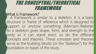 THE CONCEPTUAL/THEORETICAL
FRAMEWORK
What is Framework?
A framework is similar to a skeleton. It is a basic
structure or frame of reference which is designed to
support or enclose something (Merriam-Webster,
As a skeleton gives shape, form, and strength to the
body so it can stand erect, so do the different
concepts and theories. These concepts and theories
serve as the building blocks (or the “skeleton”) for the
foundation or bases of the study.
 