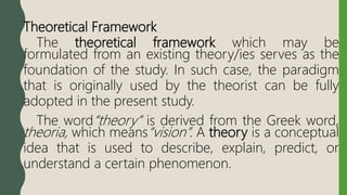 Theoretical Framework
The theoretical framework which may be
formulated from an existing theory/ies serves as the
foundation of the study. In such case, the paradigm
that is originally used by the theorist can be fully
adopted in the present study.
The word“theory” is derived from the Greek word,
theoria, which means“vision”. A theory is a conceptual
idea that is used to describe, explain, predict, or
understand a certain phenomenon.
 
