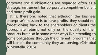 corporate social obligations are regarded often as a
strategic instrument for corporate competitive benefit
and more profit gain.
It is, therefore, noted that although the business
enterprise’s mission is to have profits, they should not
forget giving back to the shareholders or clients the
appropriate returns not only on the quality of their
products but also in some other ways like attending to
some obligations through the different programs that
will benefit the community they are serving. (Cristobal
& Montella, 2016)
 