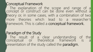 Conceptual Framework
The explanation of the scope and range of a
concept or construct can be done even without a
theory or, in some cases, with a combination of two
more theories which lead to a researcher’s
framework. This is called a conceptual framework.
Paradigm of the Study
The result of a clear understanding of the
conceptual or theoretical framework is a
presentation of the study called the paradigm.
 