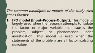 The common paradigms or models of the study used
are as follows:
1. IPO model (Input-Process-Output). This model is
largely used when the research attempts to isolate
the factor or major variable that causes the
problem, subject, or phenomenon under
investigation. This model is used when the
statements of the problem are all factor isolating
questions.
 