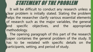 STATEMENT OF THE PROBLEM
It will be difficult to conduct any research unless a
clear problem is initially stated. Stating the problem
helps the researcher clarify various essential elements
of research such as the major variables, the general
and specific objectives, and the appropriate
methodology.
The opening paragraph of this part of the research
paper containes the general problem of the study. It
has to be restated with specific details on the
participants, setting, and period of study.
 