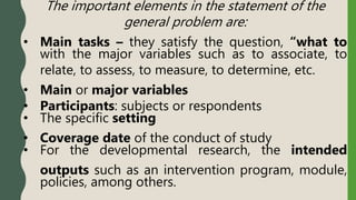 The important elements in the statement of the
general problem are:
• Main tasks – they satisfy the question, “what to
with the major variables such as to associate, to
relate, to assess, to measure, to determine, etc.
• Main or major variables
• Participants: subjects or respondents
• The specific setting
• Coverage date of the conduct of study
• For the developmental research, the intended
outputs such as an intervention program, module,
policies, among others.
 