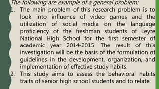 The following are example of a general problem:
1. The main problem of this research problem is to
look into influence of video games and the
utilization of social media on the language
proficiency of the freshman students of Leyte
National High School for the first semester of
academic year 2014-2015. The result of this
investigation will be the basis of the formulation of
guidelines in the development, organization, and
implementation of effective study habits.
2. This study aims to assess the behavioral habits
traits of senior high school students and to relate
 
