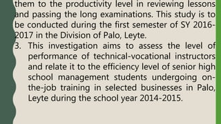 them to the productivity level in reviewing lessons
and passing the long examinations. This study is to
be conducted during the first semester of SY 2016-
2017 in the Division of Palo, Leyte.
3. This investigation aims to assess the level of
performance of technical-vocational instructors
and relate it to the efficiency level of senior high
school management students undergoing on-
the-job training in selected businesses in Palo,
Leyte during the school year 2014-2015.
 