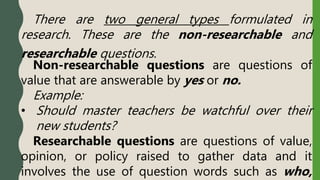 There are two general types formulated in
research. These are the non-researchable and
researchable questions.
Non-researchable questions are questions of
value that are answerable by yes or no.
Example:
• Should master teachers be watchful over their
new students?
Researchable questions are questions of value,
opinion, or policy raised to gather data and it
involves the use of question words such as who,
 