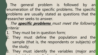The general problem is followed by an
enumeration of the specific problems. The specific
problems are usually stated as questions that the
researcher seeks to answer.
The specific problems must meet the following
criteria:
1. They must be in question form;
2. They must define the population and the
sample (that is, the respondents or subjects) of
the study;
3. They must identify the variables (major and
 
