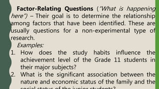 Factor-Relating Questions (“What is happening
here”) – Their goal is to determine the relationship
among factors that have been identified. These are
usually questions for a non-experimental type of
research.
Examples:
1. How does the study habits influence the
achievement level of the Grade 11 students in
their major subjects?
2. What is the significant association between the
nature and economic status of the family and the
 