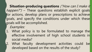 Situation-producing questions (“How can I make it
happen?”) – These questions establish explicit goals
for actions, develop plans or prescriptions to achieve
goals, and specify the conditions under which these
goals will be accomplished.
Examples:
1. What policy is to be formulated to manage the
effective involvement of high school students in
social media?
2. What faculty development activities could be
developed based on the results of the study?
 