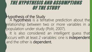 THE HYPOTHESIS AND ASSUMPTIONS
OF THE STUDY
Hypothesis of the Study
A hypothesis is a tentative prediction about the
relationship between two or more variables in a
population under study (Polit, 2007).
It is also considered an intelligent guess that
occurs with at least 2 variables: one is independent
and the other is dependent.
 