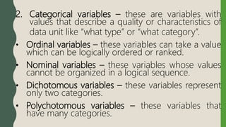 2. Categorical variables – these are variables with
values that describe a quality or characteristics of
data unit like “what type” or “what category”.
• Ordinal variables – these variables can take a value
which can be logically ordered or ranked.
• Nominal variables – these variables whose values
cannot be organized in a logical sequence.
• Dichotomous variables – these variables represent
only two categories.
• Polychotomous variables – these variables that
have many categories.
 