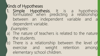 Kinds of Hypotheses
1. Simple Hypothesis. It is a hypothesis
formulated when predicting a relationship
between an independent variable and a
dependent variable.
Examples:
a) The nature of teachers is related to the nature
the students.
b) There is a relationship between the level of
exercise and weight retention among
elementary school children.
 
