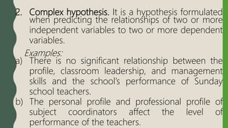 2. Complex hypothesis. It is a hypothesis formulated
when predicting the relationships of two or more
independent variables to two or more dependent
variables.
Examples:
a) There is no significant relationship between the
profile, classroom leadership, and management
skills and the school’s performance of Sunday
school teachers.
b) The personal profile and professional profile of
subject coordinators affect the level of
performance of the teachers.
 