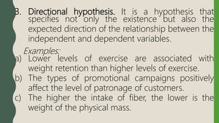3. Directional hypothesis. It is a hypothesis that
specifies not only the existence but also the
expected direction of the relationship between the
independent and dependent variables.
Examples:
a) Lower levels of exercise are associated with
weight retention than higher levels of exercise.
b) The types of promotional campaigns positively
affect the level of patronage of customers.
c) The higher the intake of fiber, the lower is the
weight of the physical mass.
 