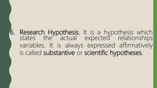 6. Research Hypothesis. It is a hypothesis which
states the actual expected relationships
variables. It is always expressed affirmatively
is called substantive or scientific hypotheses.
 