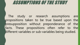 ASSUMPTIONS OF THE STUDY
The study or research assumptions are
propositions taken to be true based upon the
presupposition without preponderance of the
facts. These propositions often refer to the
different variables or sub-variables being studied.
 
