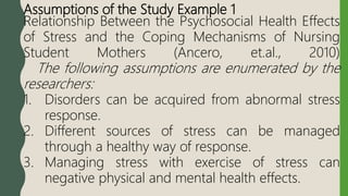 Assumptions of the Study Example 1
Relationship Between the Psychosocial Health Effects
of Stress and the Coping Mechanisms of Nursing
Student Mothers (Ancero, et.al., 2010)
The following assumptions are enumerated by the
researchers:
1. Disorders can be acquired from abnormal stress
response.
2. Different sources of stress can be managed
through a healthy way of response.
3. Managing stress with exercise of stress can
negative physical and mental health effects.
 