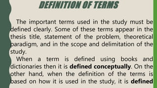 DEFINITION OF TERMS
The important terms used in the study must be
defined clearly. Some of these terms appear in the
thesis title, statement of the problem, theoretical
paradigm, and in the scope and delimitation of the
study.
When a term is defined using books and
dictionaries then it is defined conceptually. On the
other hand, when the definition of the terms is
based on how it is used in the study, it is defined
 