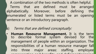 A combination of the two methods is often helpful.
Terms that are defined must be arranged
alphabetically. Moreover, before defining the
enumerated or listed terms must be an opening
sentence or an introductory paragraph.
a) Terms that are defined conceptually:
• Human Resource Management. It is the term
to describe formal system devised for the
management of people within an organization. The
responsibilities of a human resource manager fall
into three major areas: staffing, employee
 