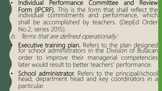 • Individual Performance Committee and Review
Form (IPCRF). This is the form that shall reflect the
individual commitments and performance, which
shall be accomplished by teachers. (DepEd Order
No.2, series 2015).
b. Terms that are defined operationally:
• Executive training plan. Refers to the plan designed
for school administrators in the Division of Bulacan
order to improve their managerial competencies
later would result to better teachers’ performance.
• School administrator. Refers to the principal/school
head, department head and key coordinators in a
particular.
 