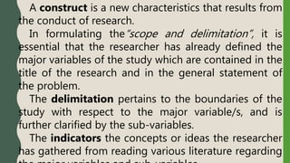 A construct is a new characteristics that results from
the conduct of research.
In formulating the“scope and delimitation”, it is
essential that the researcher has already defined the
major variables of the study which are contained in the
title of the research and in the general statement of
the problem.
The delimitation pertains to the boundaries of the
study with respect to the major variable/s, and is
further clarified by the sub-variables.
The indicators the concepts or ideas the researcher
has gathered from reading various literature regarding
 