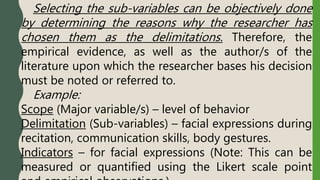 Selecting the sub-variables can be objectively done
by determining the reasons why the researcher has
chosen them as the delimitations. Therefore, the
empirical evidence, as well as the author/s of the
literature upon which the researcher bases his decision
must be noted or referred to.
Example:
Scope (Major variable/s) – level of behavior
Delimitation (Sub-variables) – facial expressions during
recitation, communication skills, body gestures.
Indicators – for facial expressions (Note: This can be
measured or quantified using the Likert scale point
 