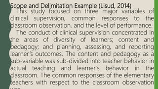Scope and Delimitation Example (Lisud, 2014)
This study focused on three major variables of
clinical supervision, common responses to the
classroom observation, and the level of performance.
The conduct of clinical supervision concentrated in
the areas of diversity of learners; content and
pedagogy; and planning, assessing, and reporting
learner’s outcomes. The content and pedagogy as a
sub-variable was sub-divided into teacher behavior in
actual teaching and learner’s behavior in the
classroom. The common responses of the elementary
teachers with respect to the classroom observation
 
