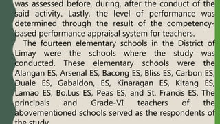 was assessed before, during, after the conduct of the
said activity. Lastly, the level of performance was
determined through the result of the competency-
based performance appraisal system for teachers.
The fourteen elementary schools in the District of
Limay were the schools where the study was
conducted. These elementary schools were the
Alangan ES, Arsenal ES, Bacong ES, Bliss ES, Carbon ES,
Duale ES, Gabaldon, ES, Kinaragan ES, Kitang ES,
Lamao ES, Bo.Lus ES, Peas ES, and St. Francis ES. The
principals and Grade-VI teachers of the
abovementioned schools served as the respondents of
 