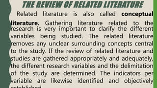THE REVIEW OF RELATED LITERATURE
Related literature is also called conceptual
literature. Gathering literature related to the
research is very important to clarify the different
variables being studied. The related literature
removes any unclear surrounding concepts central
to the study. If the review of related literature and
studies are gathered appropriately and adequately,
the different research variables and the delimitation
of the study are determined. The indicators per
variable are likewise identified and objectively
 