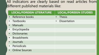 All indicators are clearly based on read articles from
different published materials like:
LOCAL/FOREIGN LITERATURE LOCAL/FOREIGN STUDIES
• Reference books • Thesis
• Textbooks • Dissertation
• Manuals
• Encyclopedia
• Dictionaries
• Broadsheets
• Journals
• Periodicals
• Online Sources
 