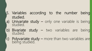 5. Variables according to the number being
studied.
a) Univariate study – only one variable is being
studied.
b) Bivariate study – two variables are being
studied.
c) Polyvariate study – more than two variables are
being studied.
 