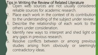 Tips in Writing the Review of Related Literature
1. Open web sources are not usually considered
reliable sources for academic research.
2. Place each work in the context of its contribution
to the understanding of the subject under review.
3. Describe the relationship of each work to the
others under consideration.
4. Identify new ways to interpret and shed light on
any gaps in previous research.
5. Resolve conflicts between or among previous
studies arising from obviously or seemingly
contradictory ideas.
 