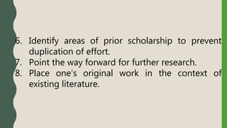 6. Identify areas of prior scholarship to prevent
duplication of effort.
7. Point the way forward for further research.
8. Place one’s original work in the context of
existing literature.
 