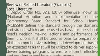 Review of Related Literature (Examples)
Local Literature
DepEd Order No. 32,s. (2010) otherwise known as
“National Adoption and Implementation of the
Competency Based Standard for School Heads
(NCBSSH) defines the standard through the domains
and strands which can be used as basis for the school
head’s decision making, actions and performance of
their functions. It shall be used as basis for preparation
of the comprehensive training and development based
on expected tasks that will be utilized to deliver supply-
driven training programs to ensure efficient, effective
 