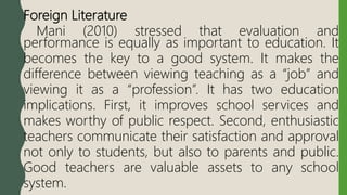 Foreign Literature
Mani (2010) stressed that evaluation and
performance is equally as important to education. It
becomes the key to a good system. It makes the
difference between viewing teaching as a “job” and
viewing it as a “profession”. It has two education
implications. First, it improves school services and
makes worthy of public respect. Second, enthusiastic
teachers communicate their satisfaction and approval
not only to students, but also to parents and public.
Good teachers are valuable assets to any school
system.
 