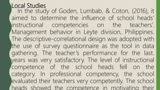 Local Studies
In the study of Goden, Lumbab, & Coton, (2016), it
aimed to determine the influence of school heads’
instructional competencies on the teachers’.
Management behavior in Leyte division, Philippines.
The descriptive-correlational design was adopted with
the use of survey questionnaire as the tool in data
gathering. The teacher’s performance for the last.
years was very satisfactory. The level of instructional
competence of the school heads fell on the
category. In professional competency, the school
evaluated their teachers very competently. The school
 
