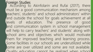 Foreign Studies
According to Akinfolarin and Rufai (2017), there
must be a good communication mechanism among
teachers’, students’ and school administrators’ within
and outside the school for goals achievement at all
levels of education. The presence of good
and communication system in school management
will help to carry teachers’ and students’ along with
school aims and objectives which would motivate
them for improved teaching and learning process.
Some facilities in our schools are underutilized while
some are over utilized and some are not available.
 