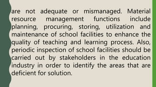 are not adequate or mismanaged. Material
resource management functions include
planning, procuring, storing, utilization and
maintenance of school facilities to enhance the
quality of teaching and learning process. Also,
periodic inspection of school facilities should be
carried out by stakeholders in the education
industry in order to identify the areas that are
deficient for solution.
 
