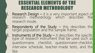 ESSENTIAL ELEMENTS OF THE
RESEARCH METHODOLOGY
1. Research Design – it is a very important aspect of
research methodology which describes the
research mode.
2. Respondents of the Study – this describes the
target population and the sample frame.
3. Instruments of the Study – it describes the specific
type of research instrument that be used such as
questionnaire, checklist, questionnaire-checklist,
interview schedule, teacher-made tests, and the
like.
 