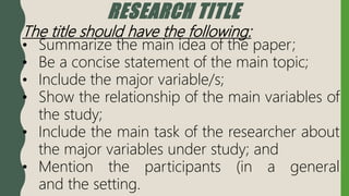 RESEARCH TITLE
The title should have the following:
• Summarize the main idea of the paper;
• Be a concise statement of the main topic;
• Include the major variable/s;
• Show the relationship of the main variables of
the study;
• Include the main task of the researcher about
the major variables under study; and
• Mention the participants (in a general
and the setting.
 