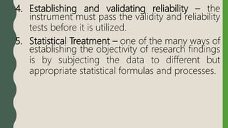 4. Establishing and validating reliability – the
instrument must pass the validity and reliability
tests before it is utilized.
5. Statistical Treatment – one of the many ways of
establishing the objectivity of research findings
is by subjecting the data to different but
appropriate statistical formulas and processes.
 